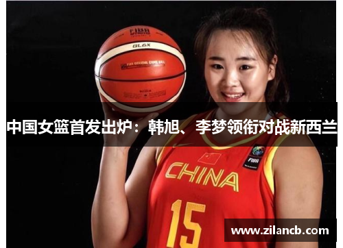 中国女篮首发出炉：韩旭、李梦领衔对战新西兰
